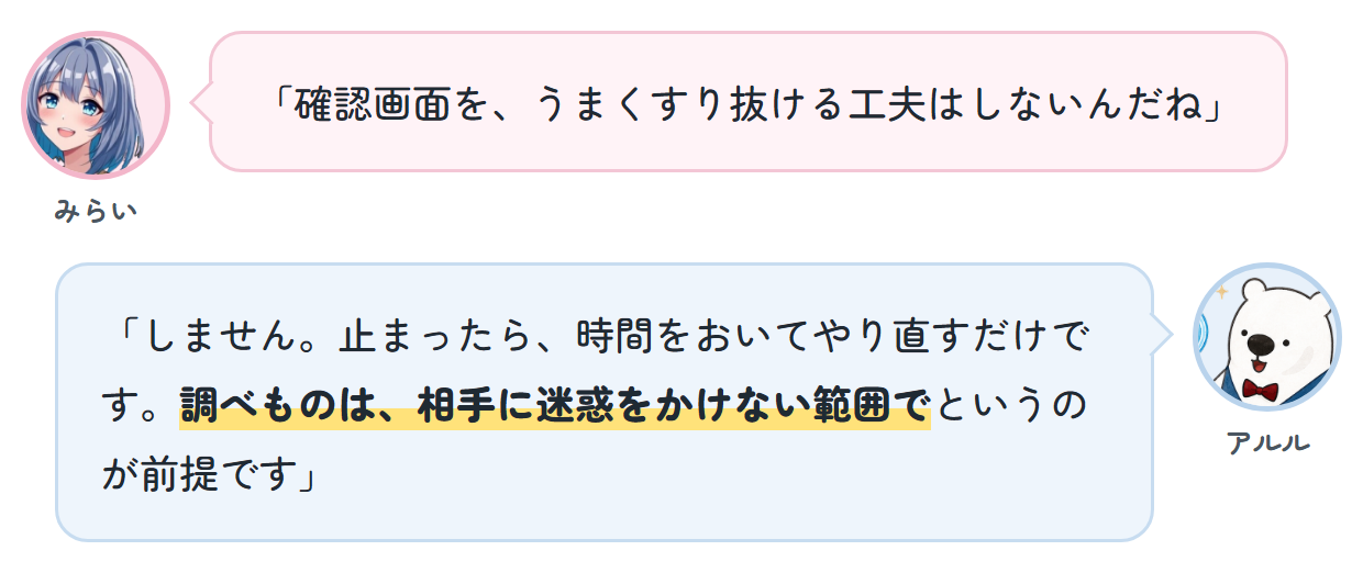 みらい「確認画面を、うまくすり抜ける工夫はしないんだね」 アルル「しません。止まったら、時間をおいてやり直すだけです。調べものは、相手に迷惑をかけない範囲でというのが前提です」