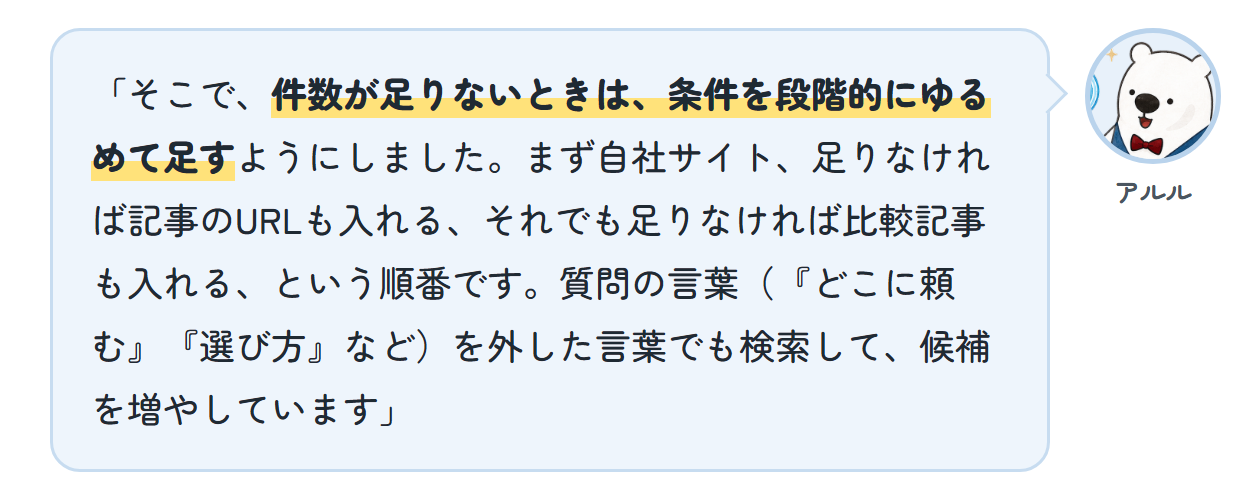 アルル「そこで、件数が足りないときは、条件を段階的にゆるめて足すようにしました。まず自社サイト、足りなければ記事のURLも入れる、それでも足りなければ比較記事も入れる、という順番です。質問の言葉(『どこに頼む』『選び方』など)を外した言葉でも検索して、候補を増やしています」