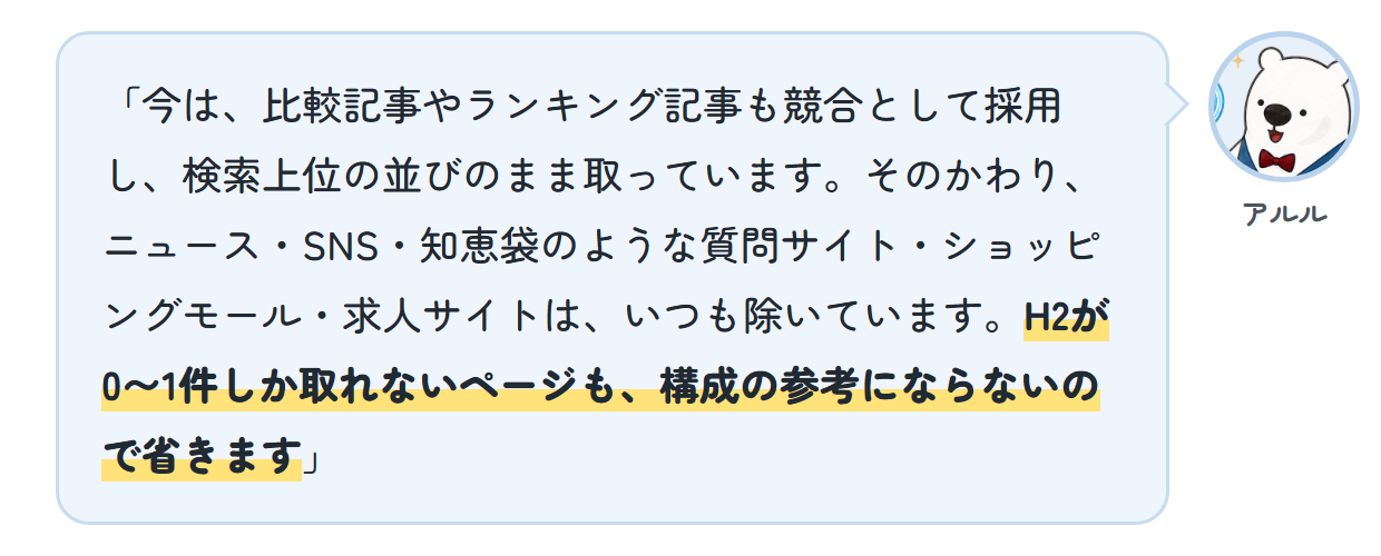 アルル「今は、比較記事やランキング記事も競合として採用し、検索上位の並びのまま取っています。そのかわり、ニュース・SNS・知恵袋のような質問サイト・ショッピングモール・求人サイトは、いつも除いています。H2が0〜1件しか取れないページも、構成の参考にならないので省きます」