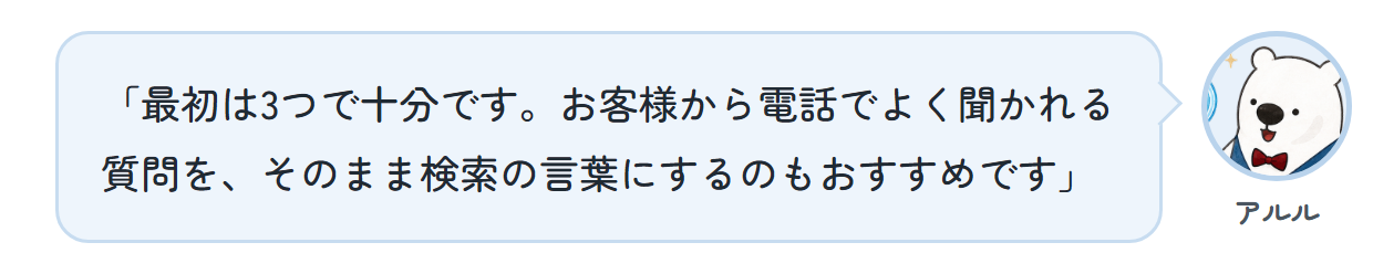 アルル「最初は3つで十分です。お客様から電話でよく聞かれる質問を、そのまま検索の言葉にするのもおすすめです」
