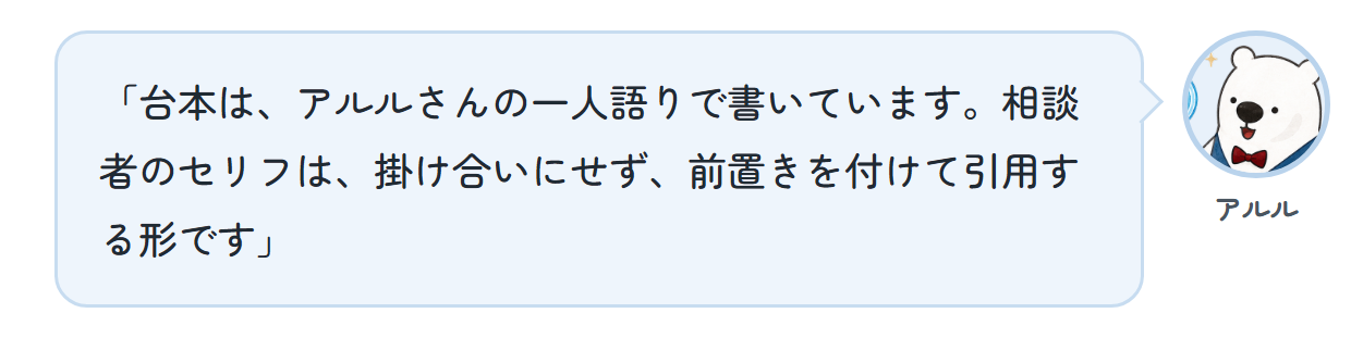 アルル「台本は、アルルさんの一人語りで書いています。相談者のセリフは、掛け合いにせず、前置きを付けて引用する形です」