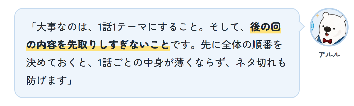 アルル「大事なのは、1話1テーマにすること。そして、後の回の内容を先取りしすぎないことです。先に全体の順番を決めておくと、1話ごとの中身が薄くならず、ネタ切れも防げます」