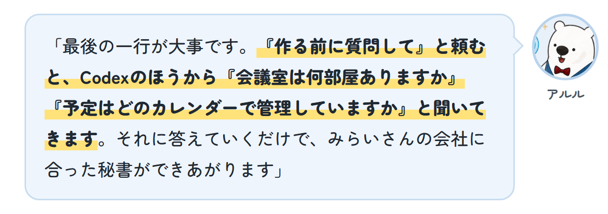アルル「最後の一行が大事です。『作る前に質問して』と頼むと、Codexのほうから『会議室は何部屋ありますか』『予定はどのカレンダーで管理していますか』と聞いてきます。それに答えていくだけで、みらいさんの会社に合った秘書ができあがります」