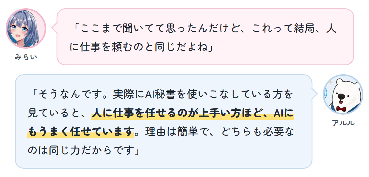 みらい「ここまで聞いてて思ったんだけど、これって結局、人に仕事を頼むのと同じだよね」 アルル「そうなんです。実際にAI秘書を使いこなしている方を見ていると、人に仕事を任せるのが上手い方ほど、AIにもうまく任せています。理由は簡単で、どちらも必要なのは同じ力だからです」