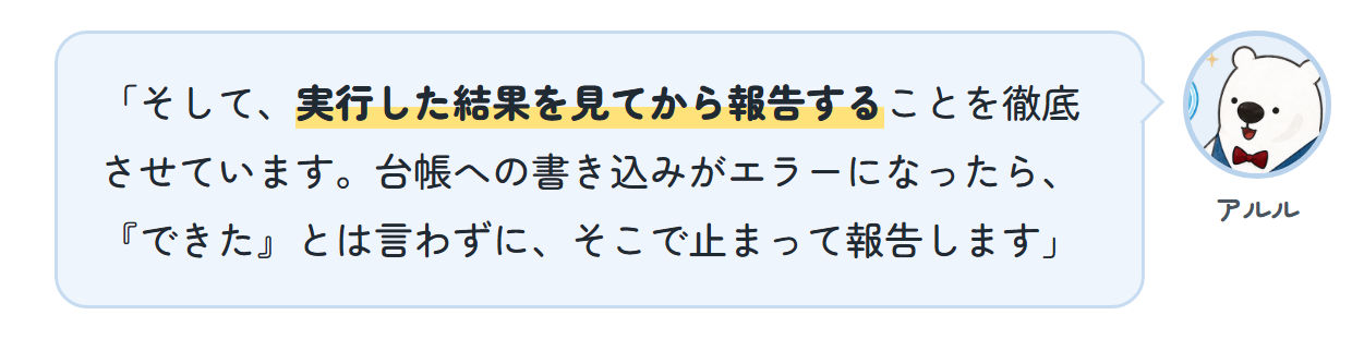 アルル「そして、実行した結果を見てから報告することを徹底させています。台帳への書き込みがエラーになったら、『できた』とは言わずに、そこで止まって報告します」
