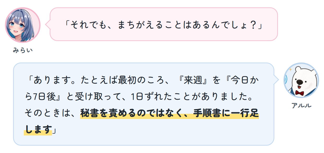 みらい「それでも、まちがえることはあるんでしょ？」 アルル「あります。たとえば最初のころ、『来週』を『今日から7日後』と受け取って、1日ずれたことがありました。そのときは、秘書を責めるのではなく、手順書に一行足します」