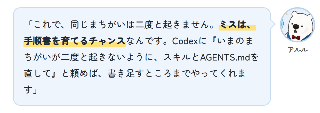 アルル「これで、同じまちがいは二度と起きません。ミスは、手順書を育てるチャンスなんです。Codexに『いまのまちがいが二度と起きないように、スキルとAGENTS.mdを直して』と頼めば、書き足すところまでやってくれます」