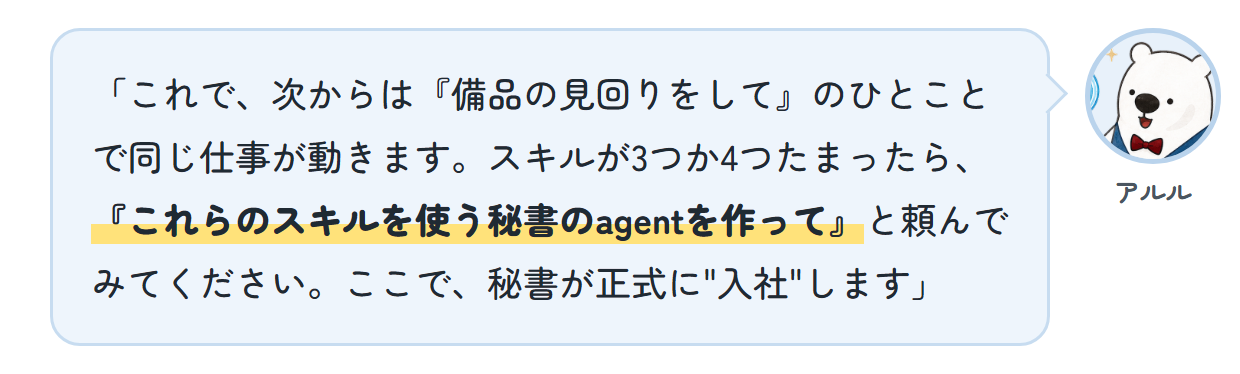 アルル「これで、次からは『備品の見回りをして』のひとことで同じ仕事が動きます。スキルが3つか4つたまったら、『これらのスキルを使う秘書のagentを作って』と頼んでみてください。ここで、秘書が正式に"入社"します」