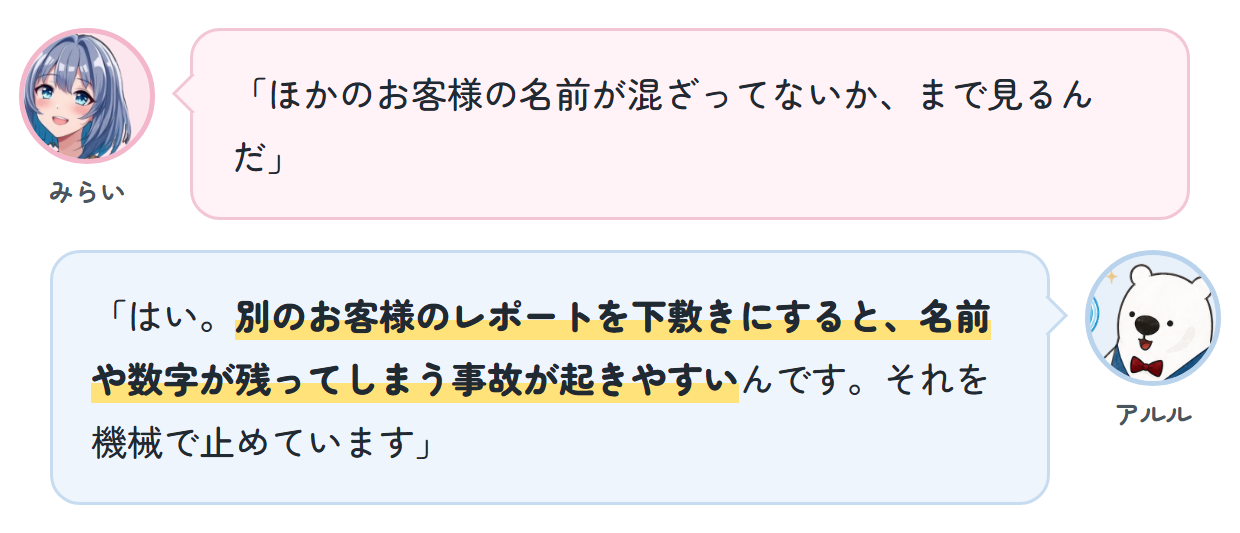 みらい「ほかのお客様の名前が混ざってないか、まで見るんだ」 アルル「はい。別のお客様のレポートを下敷きにすると、名前や数字が残ってしまう事故が起きやすいんです。それを機械で止めています」