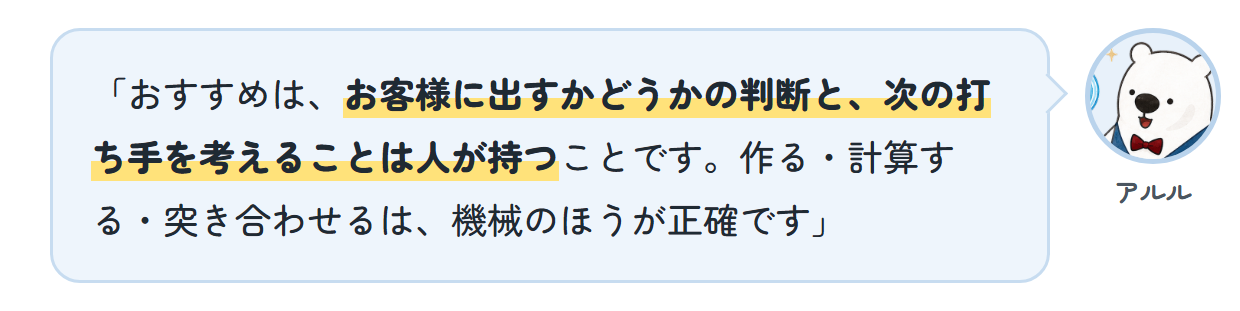 アルル「おすすめは、お客様に出すかどうかの判断と、次の打ち手を考えることは人が持つことです。作る・計算する・突き合わせるは、機械のほうが正確です」