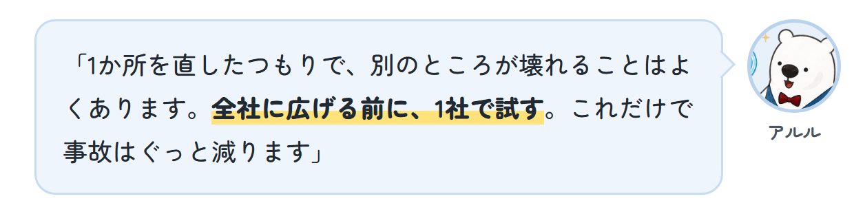 アルル「1か所を直したつもりで、別のところが壊れることはよくあります。全社に広げる前に、1社で試す。これだけで事故はぐっと減ります」