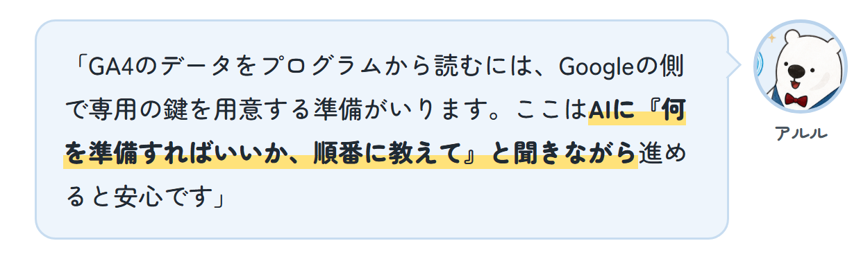 アルル「GA4のデータをプログラムから読むには、Googleの側で専用の鍵を用意する準備がいります。ここはAIに『何を準備すればいいか、順番に教えて』と聞きながら進めると安心です」