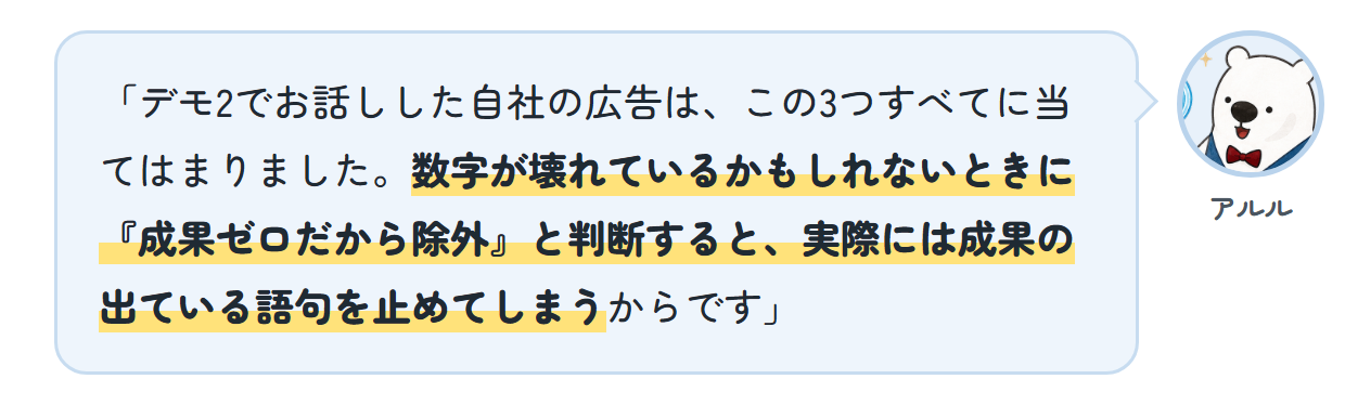 アルル「デモ2でお話しした自社の広告は、この3つすべてに当てはまりました。数字が壊れているかもしれないときに『成果ゼロだから除外』と判断すると、実際には成果の出ている語句を止めてしまうからです」