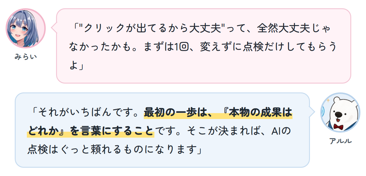 みらい「"クリックが出てるから大丈夫"って、全然大丈夫じゃなかったかも。まずは1回、変えずに点検だけしてもらうよ」 アルル「それがいちばんです。最初の一歩は、『本物の成果はどれか』を言葉にすることです。そこが決まれば、AIの点検はぐっと頼れるものになります」
