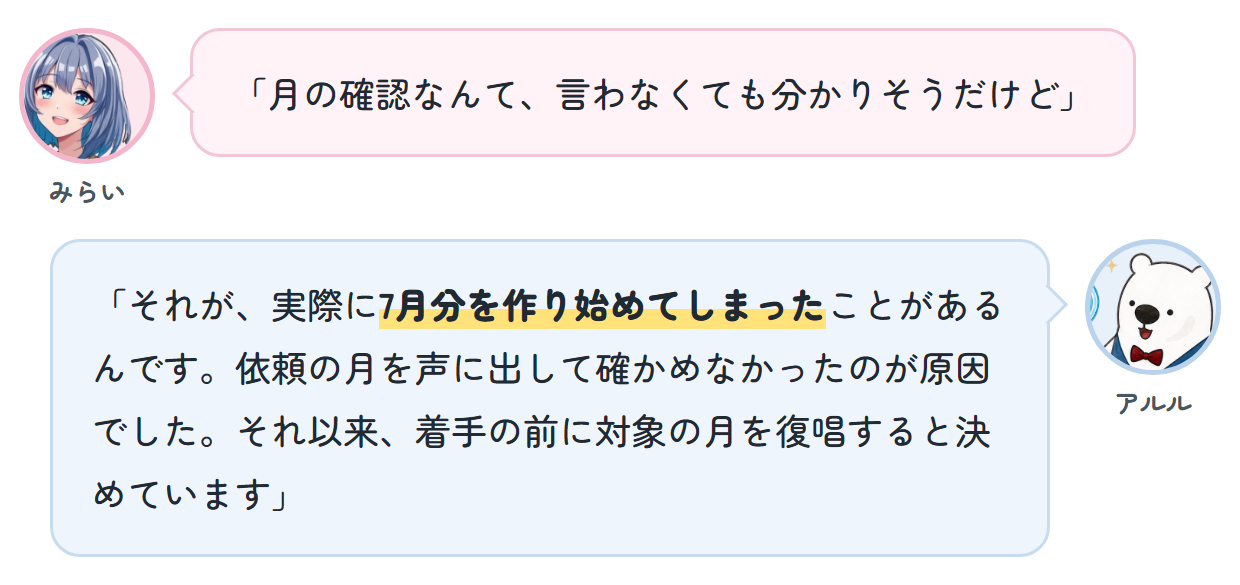 みらい「月の確認なんて、言わなくても分かりそうだけど」 アルル「それが、実際に7月分を作り始めてしまったことがあるんです。依頼の月を声に出して確かめなかったのが原因でした。それ以来、着手の前に対象の月を復唱すると決めています」