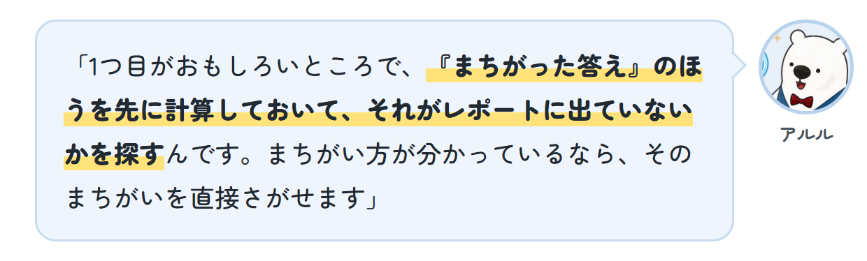アルル「1つ目がおもしろいところで、『まちがった答え』のほうを先に計算しておいて、それがレポートに出ていないかを探すんです。まちがい方が分かっているなら、そのまちがいを直接さがせます」