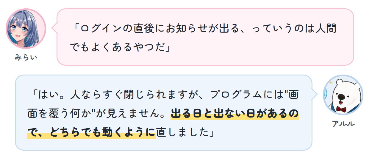 みらい「ログインの直後にお知らせが出る、っていうのは人間でもよくあるやつだ」 アルル「はい。人ならすぐ閉じられますが、プログラムには"画面を覆う何か"が見えません。出る日と出ない日があるので、どちらでも動くように直しました」