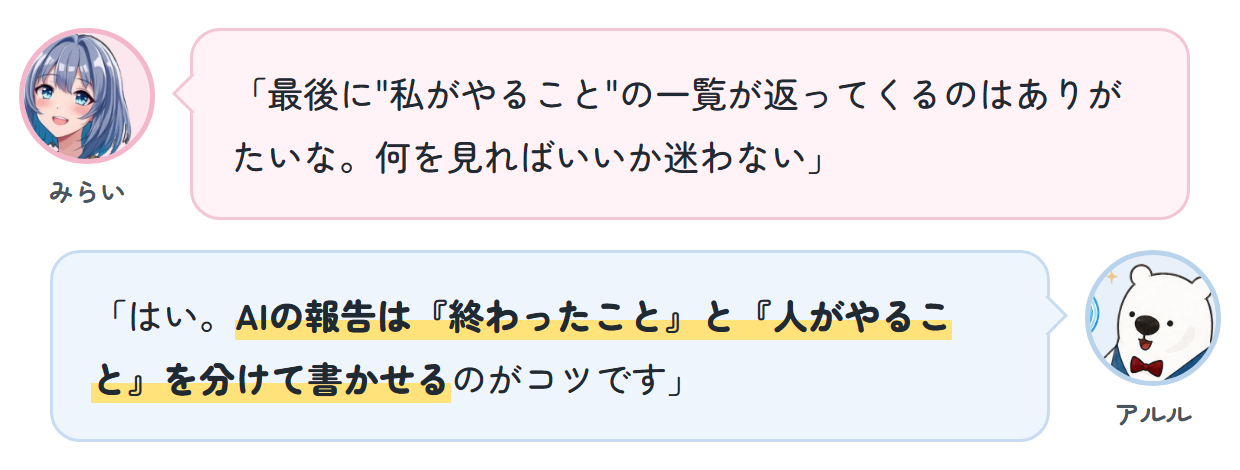 みらい「最後に"私がやること"の一覧が返ってくるのはありがたいな。何を見ればいいか迷わない」 アルル「はい。AIの報告は『終わったこと』と『人がやること』を分けて書かせるのがコツです」