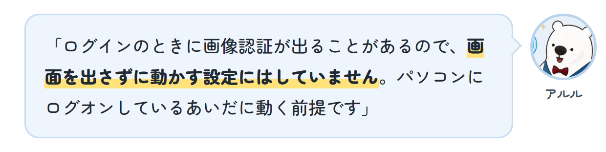 アルル「ログインのときに画像認証が出ることがあるので、画面を出さずに動かす設定にはしていません。パソコンにログオンしているあいだに動く前提です」