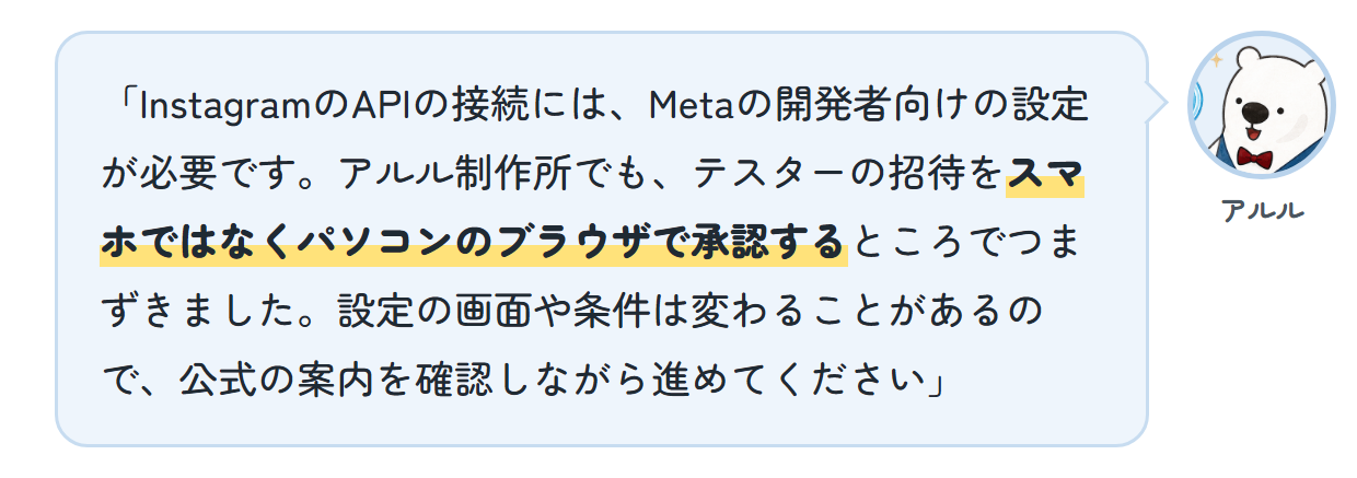 アルル「InstagramのAPIの接続には、Metaの開発者向けの設定が必要です。アルル制作所でも、テスターの招待をスマホではなくパソコンのブラウザで承認するところでつまずきました。設定の画面や条件は変わることがあるので、公式の案内を確認しながら進めてください」