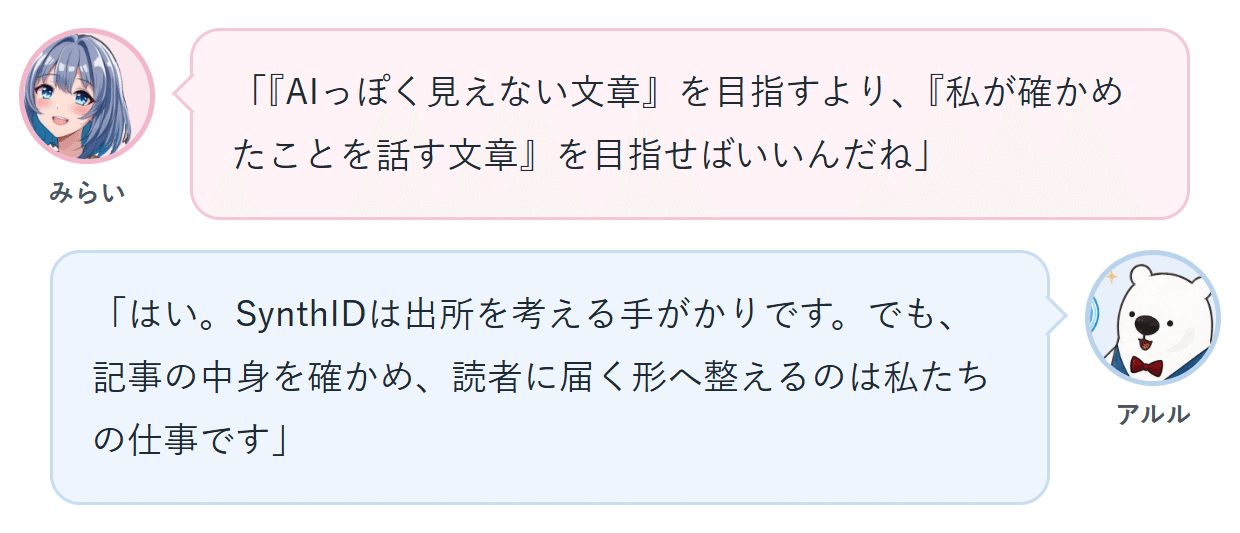 みらい「『AIっぽく見えない文章』を目指すより、『私が確かめたことを話す文章』を目指せばいいんだね」 アルル「はい。SynthIDは出所を考える手がかりです。でも、記事の中身を確かめ、読者に届く形へ整えるのは私たちの仕事です」