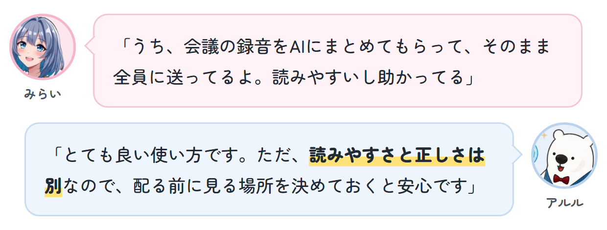 みらい「うち、会議の録音をAIにまとめてもらって、そのまま全員に送ってるよ。読みやすいし助かってる」 アルル「とても良い使い方です。ただ、読みやすさと正しさは別なので、配る前に見る場所を決めておくと安心です」
