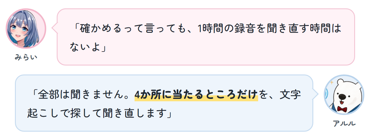 みらい「確かめるって言っても、1時間の録音を聞き直す時間はないよ」 アルル「全部は聞きません。4か所に当たるところだけを、文字起こしで探して聞き直します」