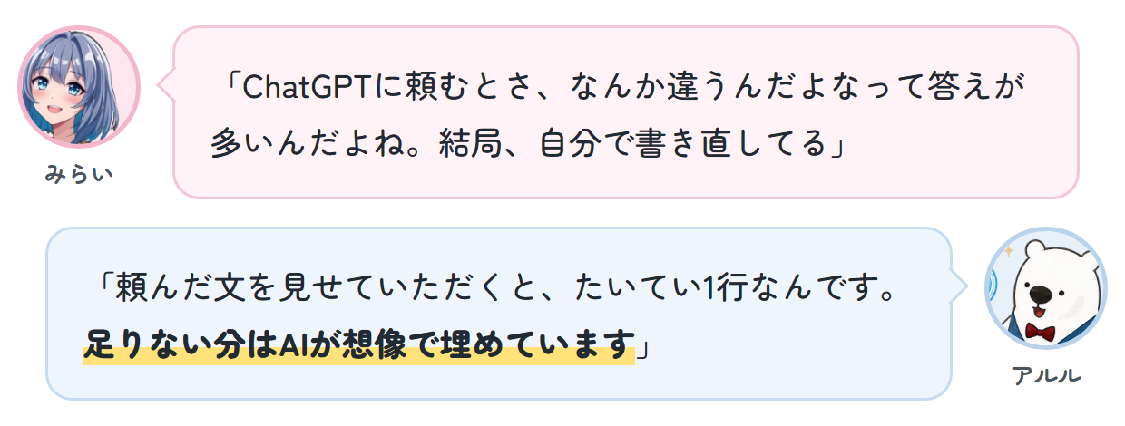 みらい「ChatGPTに頼むとさ、なんか違うんだよなって答えが多いんだよね。結局、自分で書き直してる」 アルル「頼んだ文を見せていただくと、たいてい1行なんです。足りない分はAIが想像で埋めています」