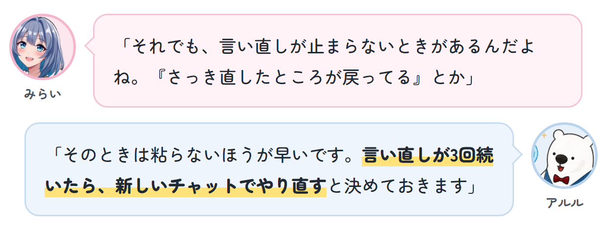 みらい「それでも、言い直しが止まらないときがあるんだよね。『さっき直したところが戻ってる』とか」 アルル「そのときは粘らないほうが早いです。言い直しが3回続いたら、新しいチャットでやり直すと決めておきます」