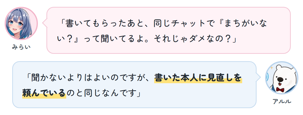 みらい「書いてもらったあと、同じチャットで『まちがいない？』って聞いてるよ。それじゃダメなの？」 アルル「聞かないよりはよいのですが、書いた本人に見直しを頼んでいるのと同じなんです」
